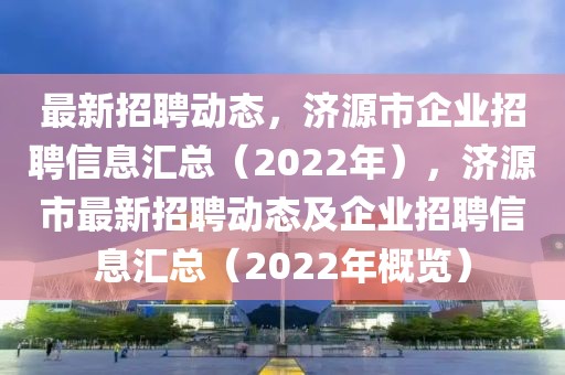 最新招聘动态，济源市企业招聘信息汇总（2022年），济源市最新招聘动态及企业招聘信息汇总（2022年概览）