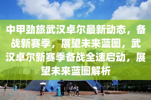 中甲劲旅武汉卓尔最新动态，备战新赛季，展望未来蓝图，武汉卓尔新赛季备战全速启动，展望未来蓝图解析