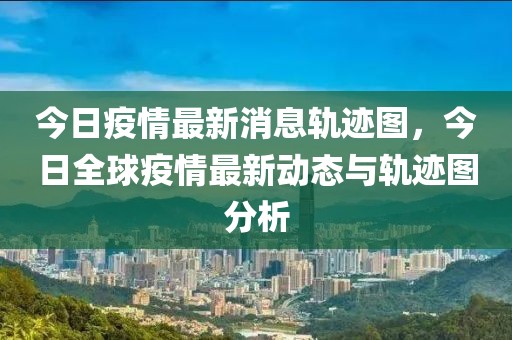 今日疫情最新消息轨迹图，今日全球疫情最新动态与轨迹图分析