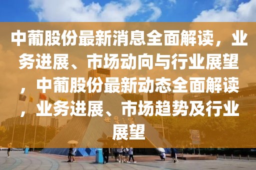 中葡股份最新消息全面解读，业务进展、市场动向与行业展望，中葡股份最新动态全面解读，业务进展、市场趋势及行业展望