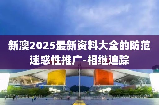 新澳2025最新资料大全的防范迷惑性推广-相继追踪