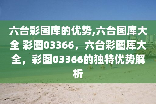 六台彩图库的优势,六台图库大全 彩图03366，六台彩图库大全，彩图03366的独特优势解析