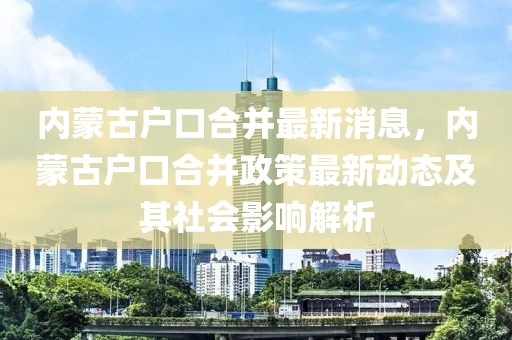 内蒙古户口合并最新消息，内蒙古户口合并政策最新动态及其社会影响解析