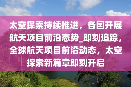 太空探索持续推进，各国开展航天项目前沿态势_即刻追踪，全球航天项目前沿动态，太空探索新篇章即刻开启