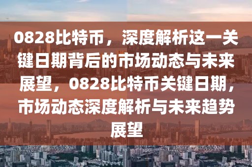 0828比特币，深度解析这一关键日期背后的市场动态与未来展望，0828比特币关键日期，市场动态深度解析与未来趋势展望