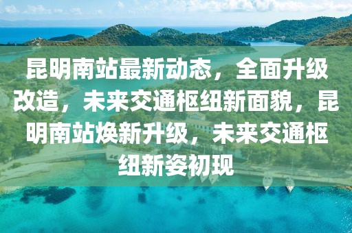 昆明南站最新动态，全面升级改造，未来交通枢纽新面貌，昆明南站焕新升级，未来交通枢纽新姿初现