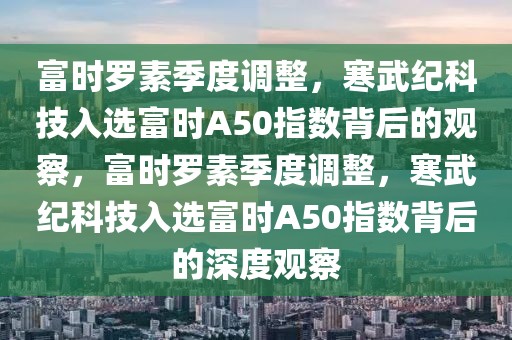 富时罗素季度调整，寒武纪科技入选富时A50指数背后的观察，富时罗素季度调整，寒武纪科技入选富时A50指数背后的深度观察