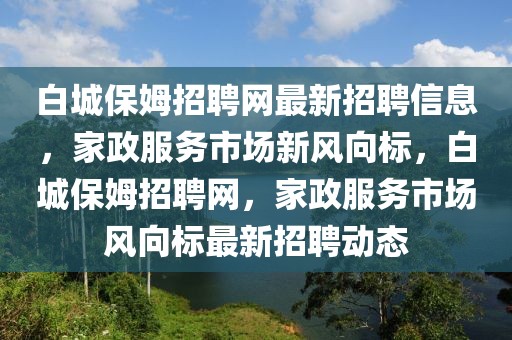 白城保姆招聘网最新招聘信息，家政服务市场新风向标，白城保姆招聘网，家政服务市场风向标最新招聘动态