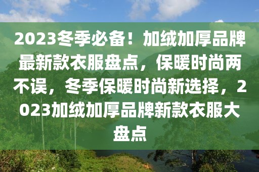 2023冬季必备！加绒加厚品牌最新款衣服盘点，保暖时尚两不误，冬季保暖时尚新选择，2023加绒加厚品牌新款衣服大盘点