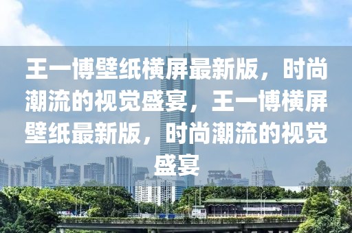 王一博壁纸横屏最新版，时尚潮流的视觉盛宴，王一博横屏壁纸最新版，时尚潮流的视觉盛宴