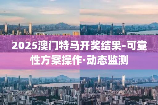 2025澳门特马开奖结果-可靠性方案操作·动态监测