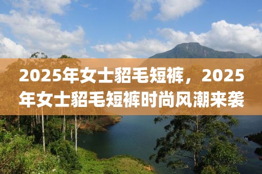 2025年女士貂毛短裤，2025年女士貂毛短裤时尚风潮来袭