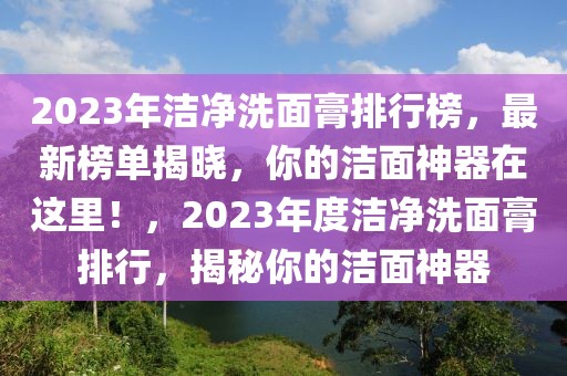 2023年洁净洗面膏排行榜，最新榜单揭晓，你的洁面神器在这里！，2023年度洁净洗面膏排行，揭秘你的洁面神器