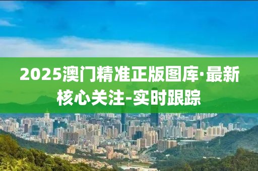 2025澳门精准正版图库·最新核心关注-实时跟踪