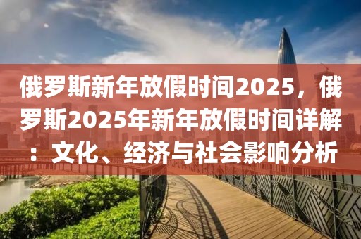 俄罗斯新年放假时间2025，俄罗斯2025年新年放假时间详解：文化、经济与社会影响分析