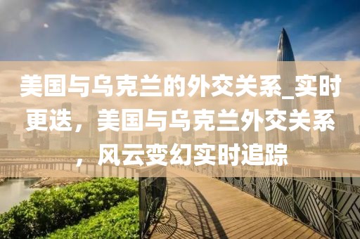 美国与乌克兰的外交关系_实时更迭，美国与乌克兰外交关系，风云变幻实时追踪