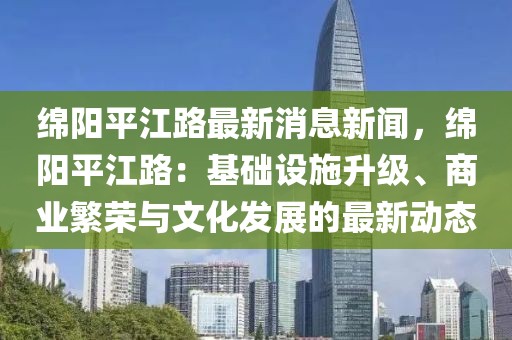 绵阳平江路最新消息新闻，绵阳平江路：基础设施升级、商业繁荣与文化发展的最新动态