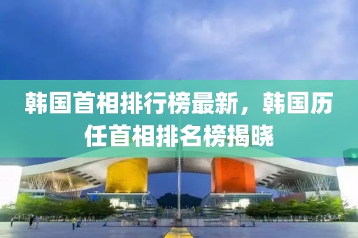 韩国首相排行榜最新，韩国历任首相排名榜揭晓