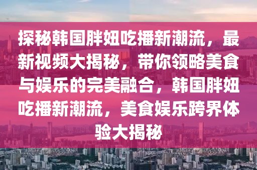 探秘韩国胖妞吃播新潮流，最新视频大揭秘，带你领略美食与娱乐的完美融合，韩国胖妞吃播新潮流，美食娱乐跨界体验大揭秘