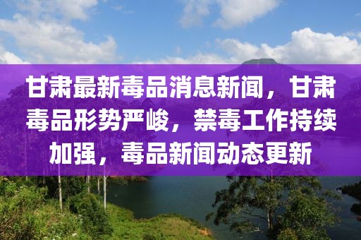 甘肃最新毒品消息新闻，甘肃毒品形势严峻，禁毒工作持续加强，毒品新闻动态更新