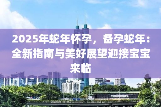 2025年蛇年怀孕，备孕蛇年：全新指南与美好展望迎接宝宝来临