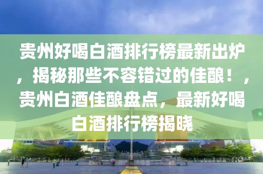 贵州好喝白酒排行榜最新出炉，揭秘那些不容错过的佳酿！，贵州白酒佳酿盘点，最新好喝白酒排行榜揭晓