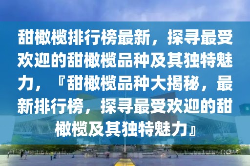 甜橄榄排行榜最新，探寻最受欢迎的甜橄榄品种及其独特魅力，『甜橄榄品种大揭秘，最新排行榜，探寻最受欢迎的甜橄榄及其独特魅力』