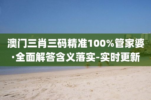 澳门三肖三码精准100%管家婆·全面解答含义落实-实时更新