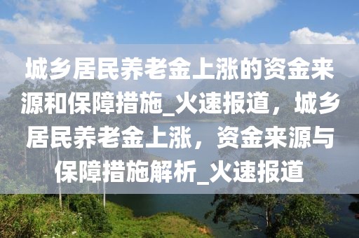 城乡居民养老金上涨的资金来源和保障措施_火速报道，城乡居民养老金上涨，资金来源与保障措施解析_火速报道