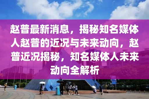 赵普最新消息，揭秘知名媒体人赵普的近况与未来动向，赵普近况揭秘，知名媒体人未来动向全解析