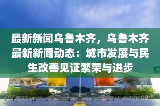 最新新闻乌鲁木齐，乌鲁木齐最新新闻动态：城市发展与民生改善见证繁荣与进步