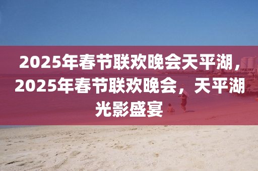 2025年春节联欢晚会天平湖，2025年春节联欢晚会，天平湖光影盛宴