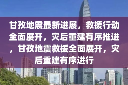 甘孜地震最新进展，救援行动全面展开，灾后重建有序推进，甘孜地震救援全面展开，灾后重建有序进行