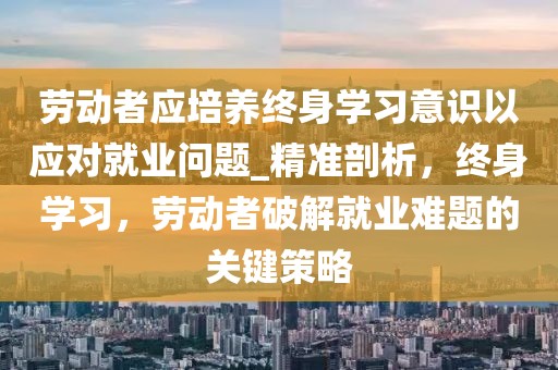 劳动者应培养终身学习意识以应对就业问题_精准剖析，终身学习，劳动者破解就业难题的关键策略