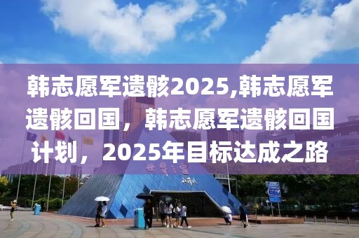 韩志愿军遗骸2025,韩志愿军遗骸回国，韩志愿军遗骸回国计划，2025年目标达成之路