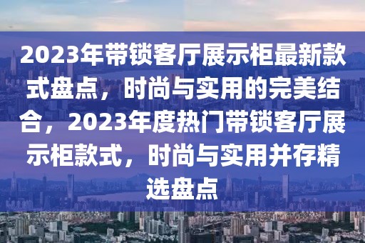 2023年带锁客厅展示柜最新款式盘点，时尚与实用的完美结合，2023年度热门带锁客厅展示柜款式，时尚与实用并存精选盘点