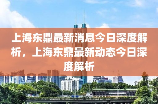 上海东鼎最新消息今日深度解析，上海东鼎最新动态今日深度解析