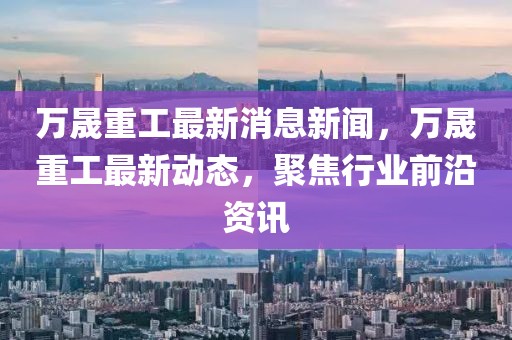 万晟重工最新消息新闻，万晟重工最新动态，聚焦行业前沿资讯