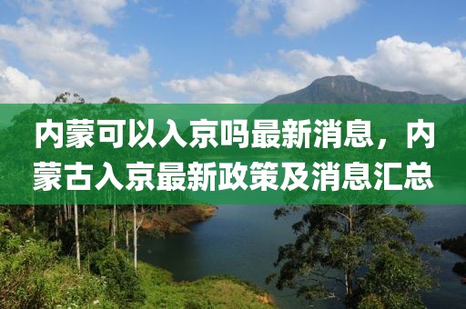 内蒙可以入京吗最新消息，内蒙古入京最新政策及消息汇总