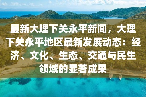 最新大理下关永平新闻，大理下关永平地区最新发展动态：经济、文化、生态、交通与民生领域的显著成果