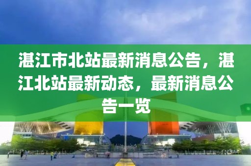 湛江市北站最新消息公告，湛江北站最新动态，最新消息公告一览