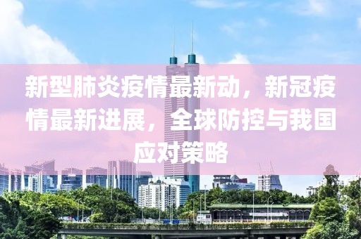 新型肺炎疫情最新动，新冠疫情最新进展，全球防控与我国应对策略