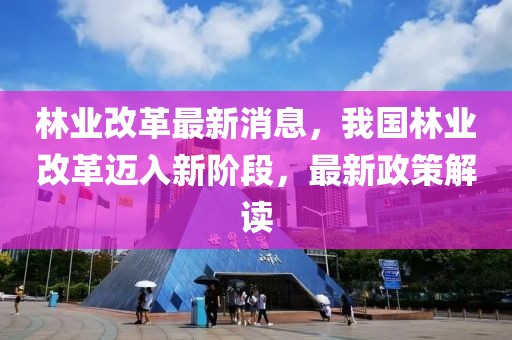 林业改革最新消息，我国林业改革迈入新阶段，最新政策解读