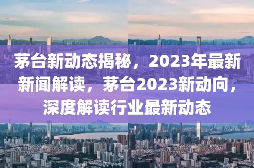 茅台新动态揭秘，2023年最新新闻解读，茅台2023新动向，深度解读行业最新动态