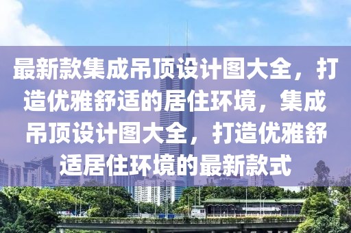 最新款集成吊顶设计图大全，打造优雅舒适的居住环境，集成吊顶设计图大全，打造优雅舒适居住环境的最新款式