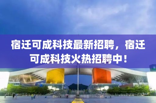 宿迁可成科技最新招聘，宿迁可成科技火热招聘中！