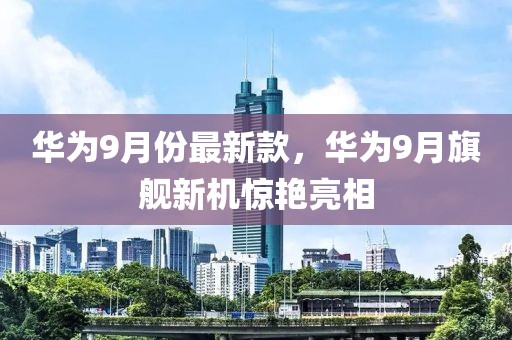 华为9月份最新款，华为9月旗舰新机惊艳亮相