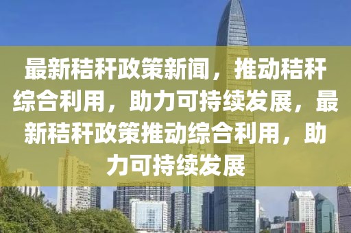 最新秸秆政策新闻，推动秸秆综合利用，助力可持续发展，最新秸秆政策推动综合利用，助力可持续发展