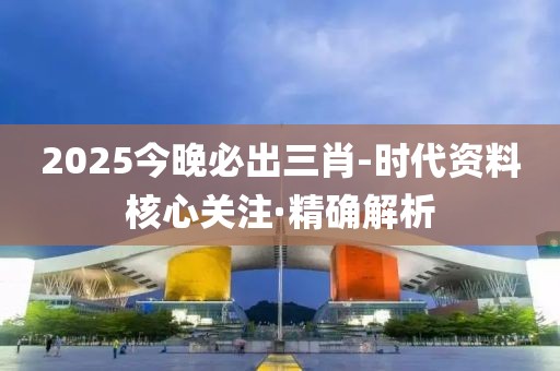 2025今晚必出三肖-时代资料核心关注·精确解析