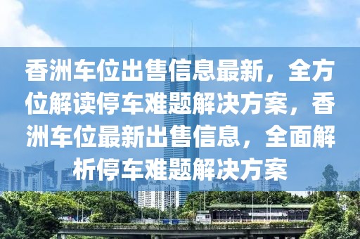 香洲车位出售信息最新，全方位解读停车难题解决方案，香洲车位最新出售信息，全面解析停车难题解决方案